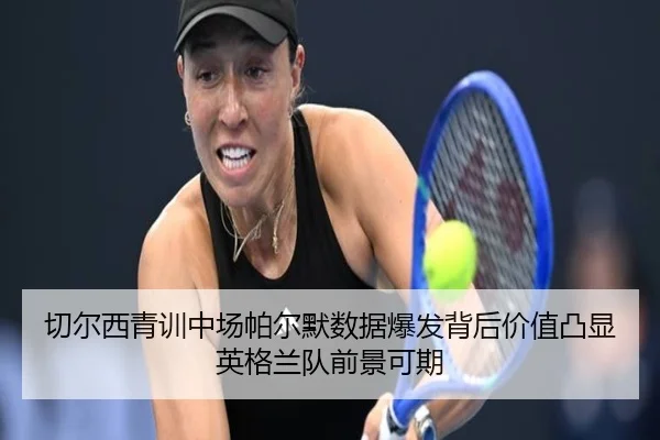切尔西青训中场帕尔默数据爆发背后价值凸显英格兰队前景可期